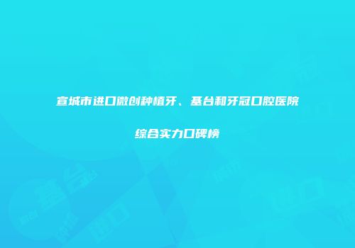 宣城市进口微创种植牙、基台和牙冠口腔医院综合实力口碑榜