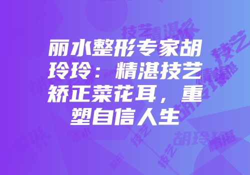 丽水整形专家胡玲玲：精湛技艺矫正菜花耳，重塑自信人生