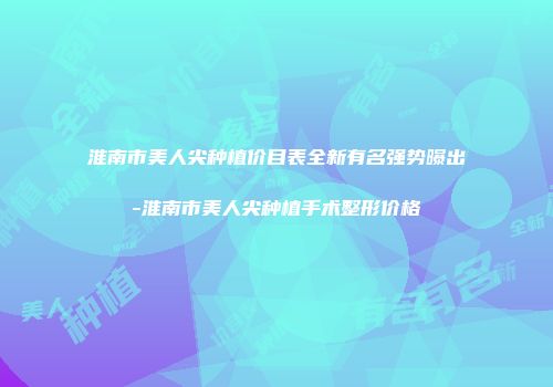 淮南市美人尖种植价目表全新有名强势曝出-淮南市美人尖种植手术整形价格
