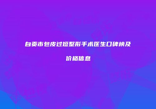 自贡市包皮过短整形手术医生口碑榜及价格信息