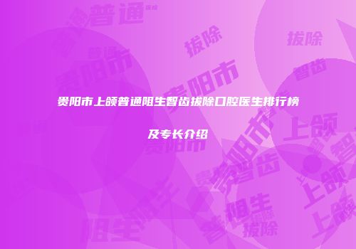 贵阳市上颌普通阻生智齿拔除口腔医生排行榜及专长介绍