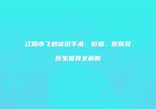 辽阳市飞秒祛斑手术：价格、医院及医生推荐全解析