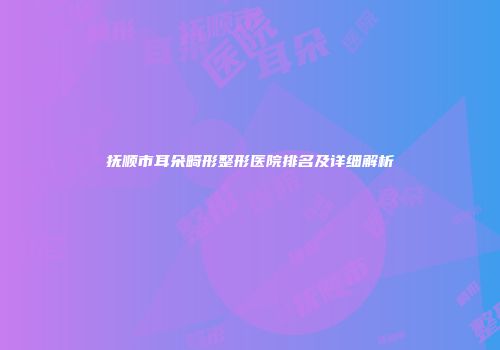 抚顺市耳朵畸形整形医院排名及详细解析
