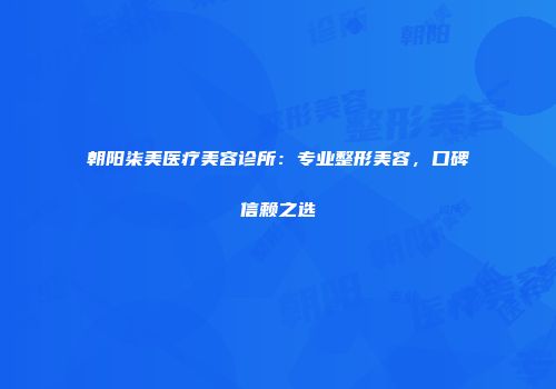 朝阳柒美医疗美容诊所：专业整形美容，口碑信赖之选