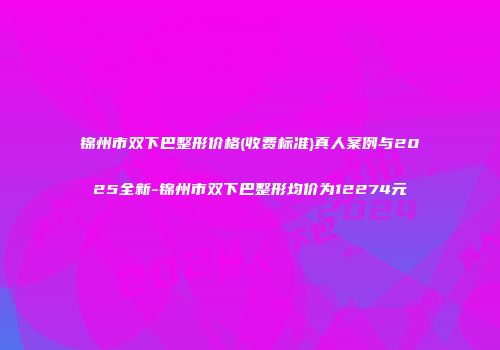 锦州市双下巴整形价格(收费标准)真人案例与2025全新-锦州市双下巴整形均价为12274元