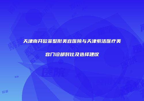 天津南开欧菲整形美容医院与天津紫洁医疗美容门诊部对比及选择建议
