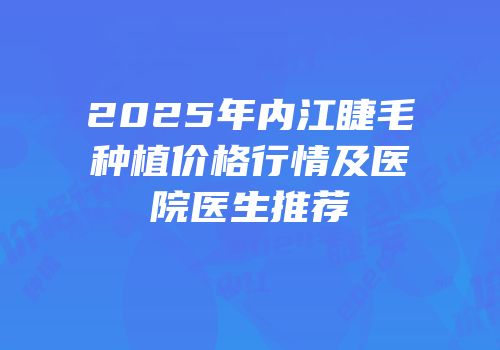 2025年内江睫毛种植价格行情及医院医生推荐