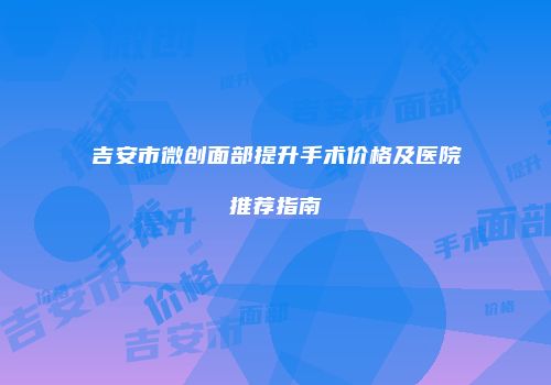 吉安市微创面部提升手术价格及医院推荐指南