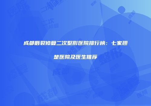 成都唇裂修复二次整形医院排行榜：七家翘楚医院及医生推荐