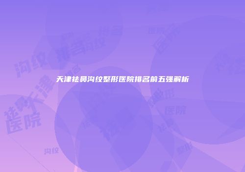 天津祛鼻沟纹整形医院排名前五强解析