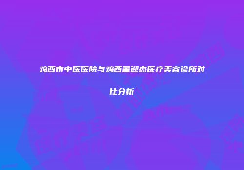 鸡西市中医医院与鸡西董迎杰医疗美容诊所对比分析