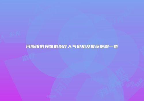 河源市彩光祛斑治疗人气价格及推荐医院一览