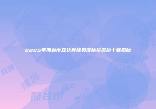 2025年邢台市耳软骨隆鼻医院排名前十强揭秘