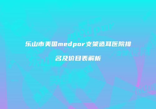 乐山市美国medpor支架造耳医院排名及价目表解析