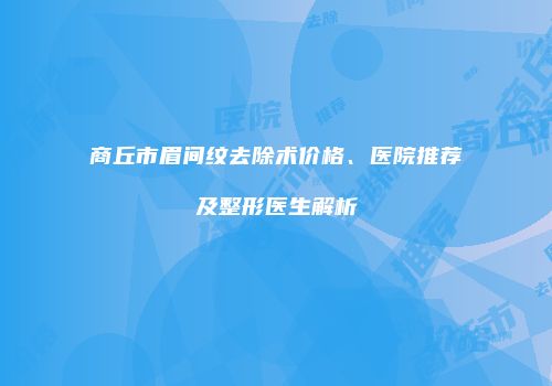 商丘市眉间纹去除术价格、医院推荐及整形医生解析