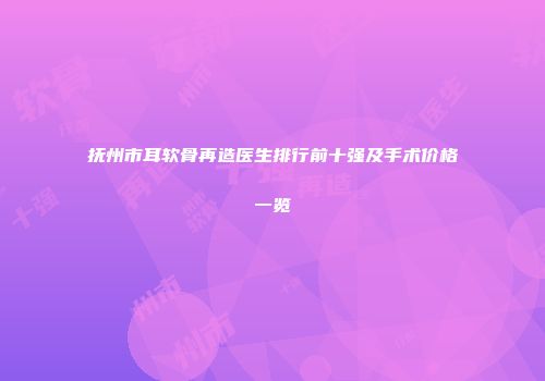 抚州市耳软骨再造医生排行前十强及手术价格一览