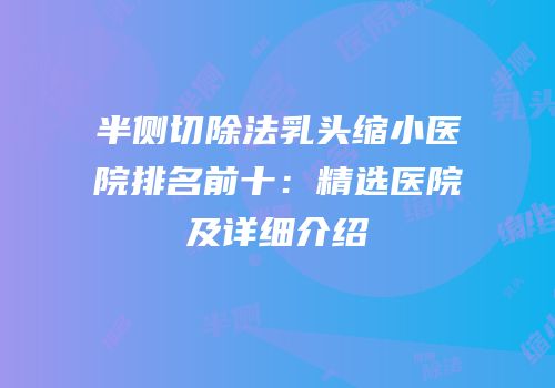 半侧切除法乳头缩小医院排名前十：精选医院及详细介绍