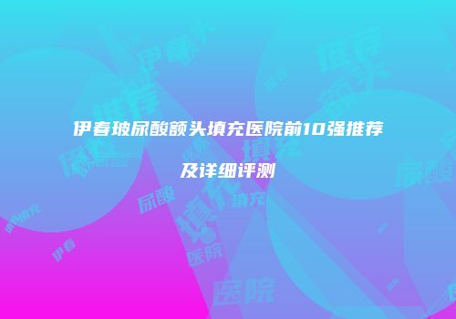 伊春玻尿酸额头填充医院前10强推荐及详细评测