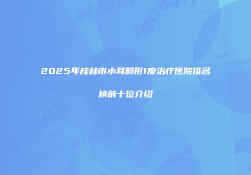 2025年桂林市小耳畸形1度治疗医院排名榜前十位介绍