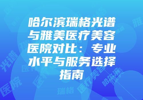 哈尔滨瑞格光谱与雅美医疗美容医院对比：专业水平与服务选择指南