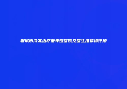 聊城市冷冻治疗老年斑医院及医生推荐排行榜