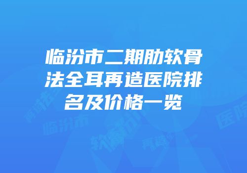 临汾市二期肋软骨法全耳再造医院排名及价格一览