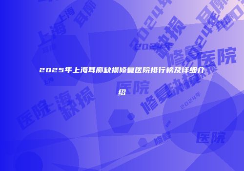 2025年上海耳廓缺损修复医院排行榜及详细介绍