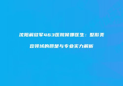 沈阳解放军463医院候娜医生：整形美容领域的翘楚与专业实力解析