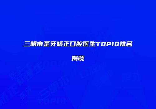 三明市歪牙矫正口腔医生TOP10排名揭晓