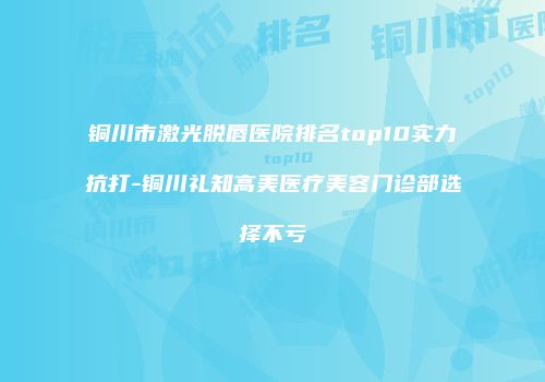 铜川市激光脱唇医院排名top10实力抗打-铜川礼知高美医疗美容门诊部选择不亏