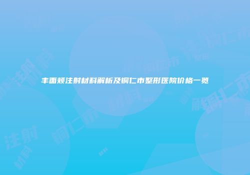 丰面颊注射材料解析及铜仁市整形医院价格一览