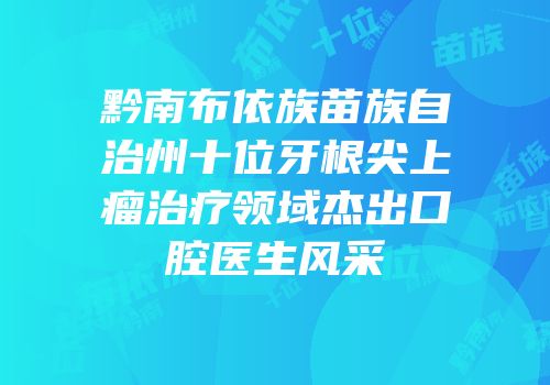 黔南布依族苗族自治州十位牙根尖上瘤治疗领域杰出口腔医生风采