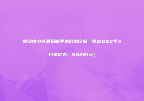 阜阳市小孩耳朵做手术价格详细一览(2025年5月均价为：59221元）