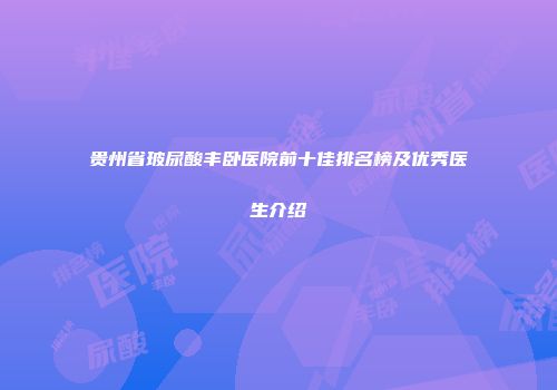 贵州省玻尿酸丰卧医院前十佳排名榜及优秀医生介绍