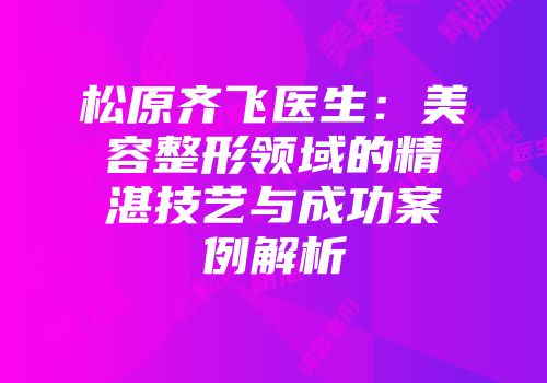 松原齐飞医生：美容整形领域的精湛技艺与成功案例解析