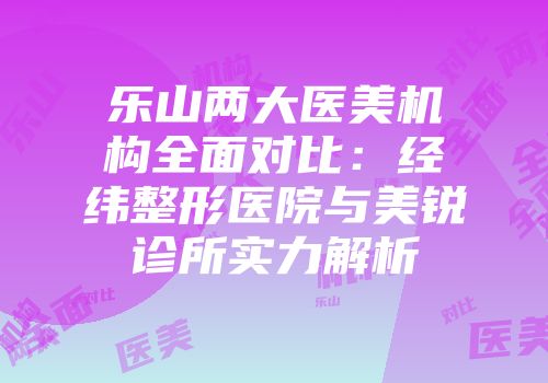 乐山两大医美机构全面对比：经纬整形医院与美锐诊所实力解析