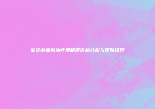 淮安市镭射治疗黑眼圈价格分析与医院推荐