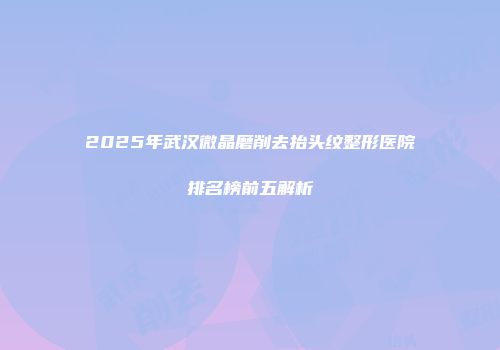 2025年武汉微晶磨削去抬头纹整形医院排名榜前五解析
