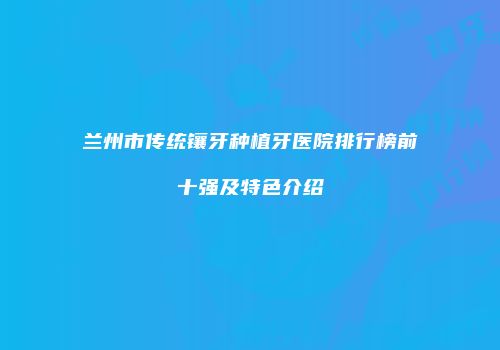 兰州市传统镶牙种植牙医院排行榜前十强及特色介绍