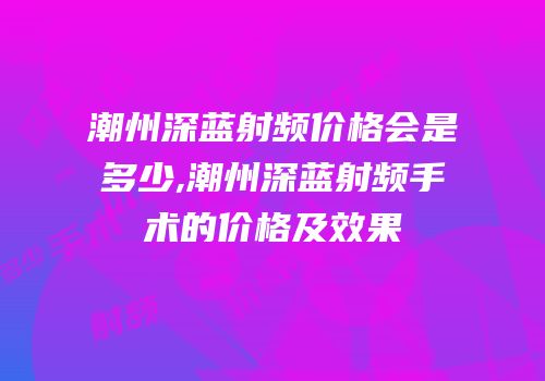 潮州深蓝射频价格会是多少,潮州深蓝射频手术的价格及效果
