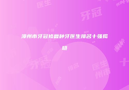 漳州市牙冠修复种牙医生排名十强揭晓