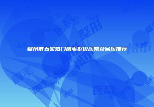 锦州市五家热门眉毛整形医院及名医推荐
