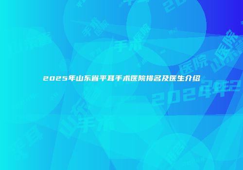 2025年山东省平耳手术医院排名及医生介绍