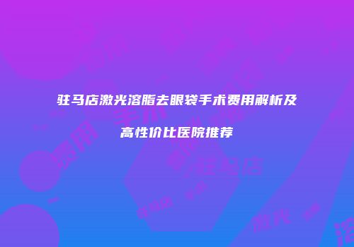 驻马店激光溶脂去眼袋手术费用解析及高性价比医院推荐