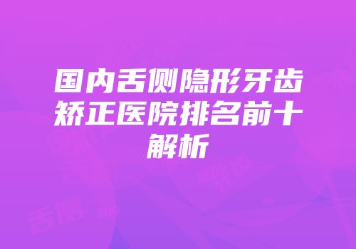 国内舌侧隐形牙齿矫正医院排名前十解析