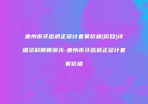 惠州市牙齿矫正设计套餐价格(价目)详细资料刚竟曝光-惠州市牙齿矫正设计套餐价格