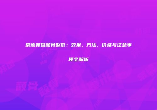 常德韩国颧骨整形：效果、方法、价格与注意事项全解析