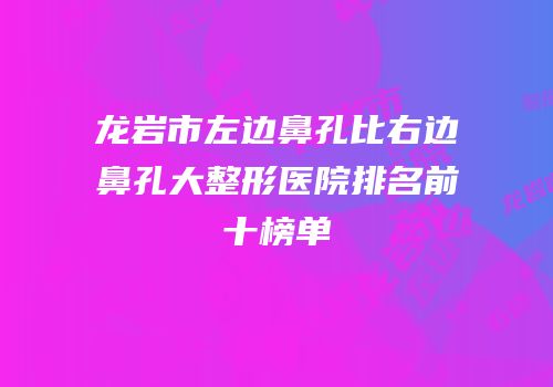 龙岩市左边鼻孔比右边鼻孔大整形医院排名前十榜单