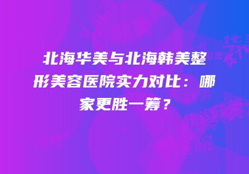 北海华美与北海韩美整形美容医院实力对比：哪家更胜一筹？