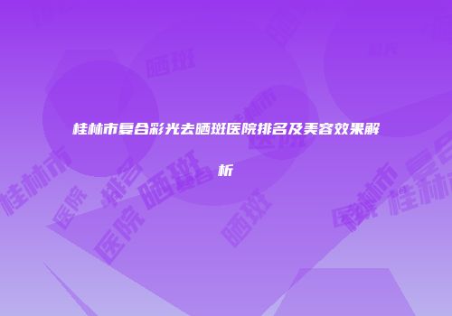 桂林市复合彩光去晒斑医院排名及美容效果解析